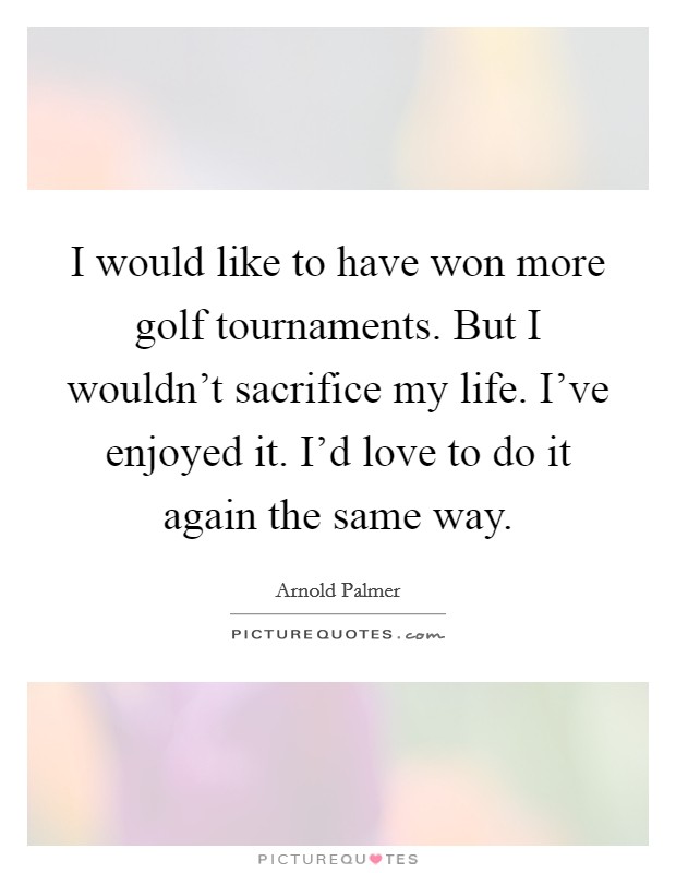 I would like to have won more golf tournaments. But I wouldn't sacrifice my life. I've enjoyed it. I'd love to do it again the same way. Picture Quote #1