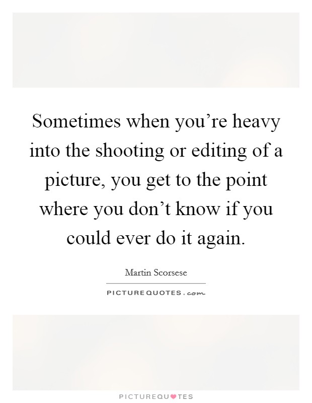 Sometimes when you're heavy into the shooting or editing of a picture, you get to the point where you don't know if you could ever do it again. Picture Quote #1