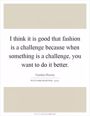 I think it is good that fashion is a challenge because when something is a challenge, you want to do it better Picture Quote #1