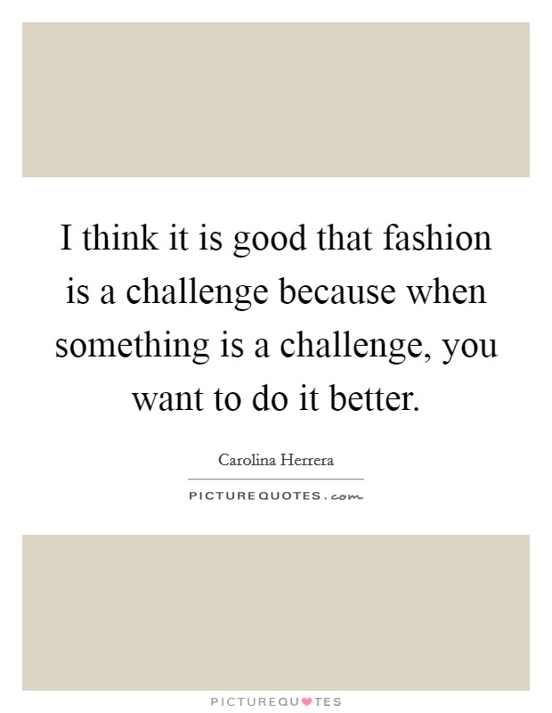 I think it is good that fashion is a challenge because when something is a challenge, you want to do it better. Picture Quote #1