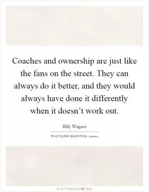 Coaches and ownership are just like the fans on the street. They can always do it better, and they would always have done it differently when it doesn’t work out Picture Quote #1