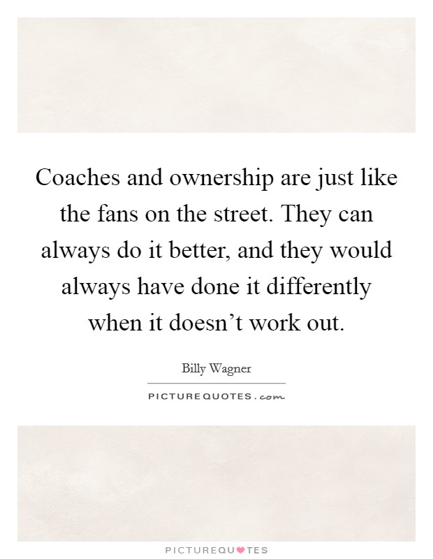 Coaches and ownership are just like the fans on the street. They can always do it better, and they would always have done it differently when it doesn't work out. Picture Quote #1