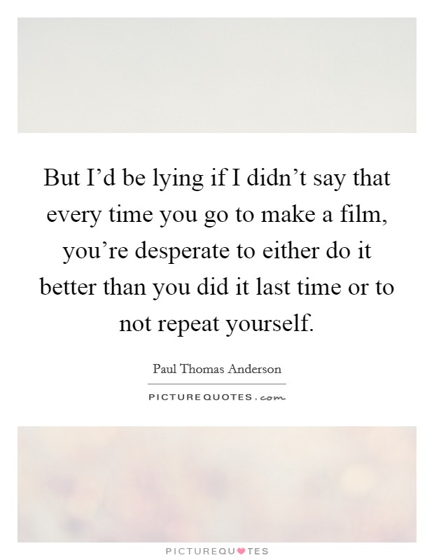 But I'd be lying if I didn't say that every time you go to make a film, you're desperate to either do it better than you did it last time or to not repeat yourself. Picture Quote #1