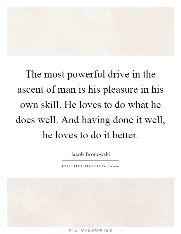 The most powerful drive in the ascent of man is his pleasure in his own skill. He loves to do what he does well. And having done it well, he loves to do it better. Picture Quote #1