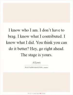 I know who I am. I don’t have to brag. I know what I contributed. I know what I did. You think you can do it better? Hey, go right ahead. The stage is yours Picture Quote #1