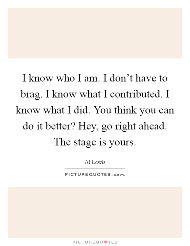I know who I am. I don't have to brag. I know what I contributed. I know what I did. You think you can do it better? Hey, go right ahead. The stage is yours. Picture Quote #1