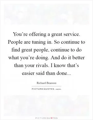 You’re offering a great service. People are tuning in. So continue to find great people, continue to do what you’re doing. And do it better than your rivals. I know that’s easier said than done Picture Quote #1