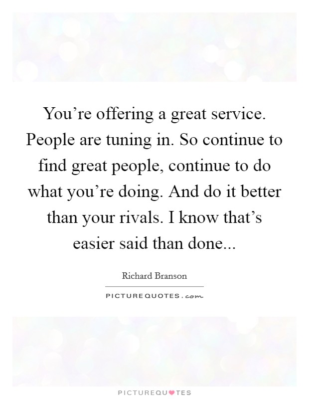 You're offering a great service. People are tuning in. So continue to find great people, continue to do what you're doing. And do it better than your rivals. I know that's easier said than done... Picture Quote #1