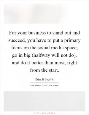 For your business to stand out and succeed, you have to put a primary focus on the social media space, go in big (halfway will not do), and do it better than most, right from the start Picture Quote #1