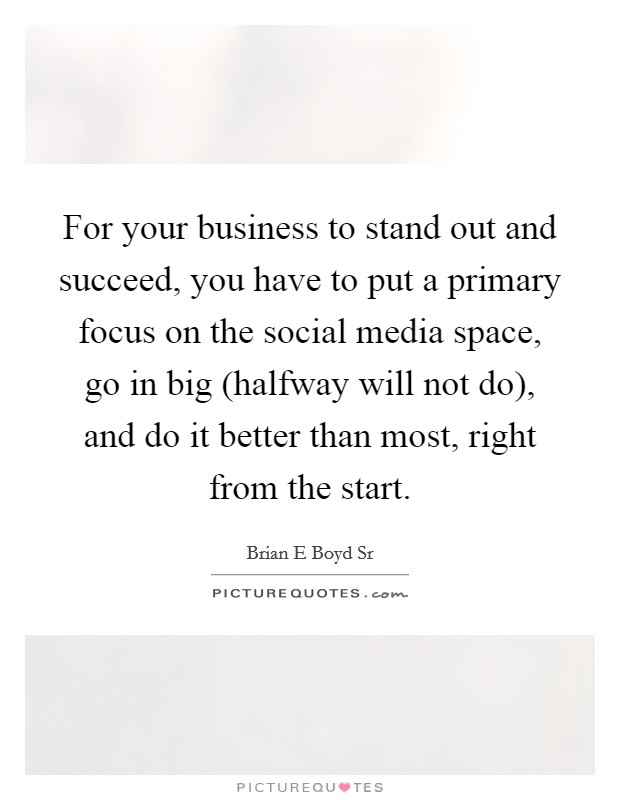 For your business to stand out and succeed, you have to put a primary focus on the social media space, go in big (halfway will not do), and do it better than most, right from the start. Picture Quote #1
