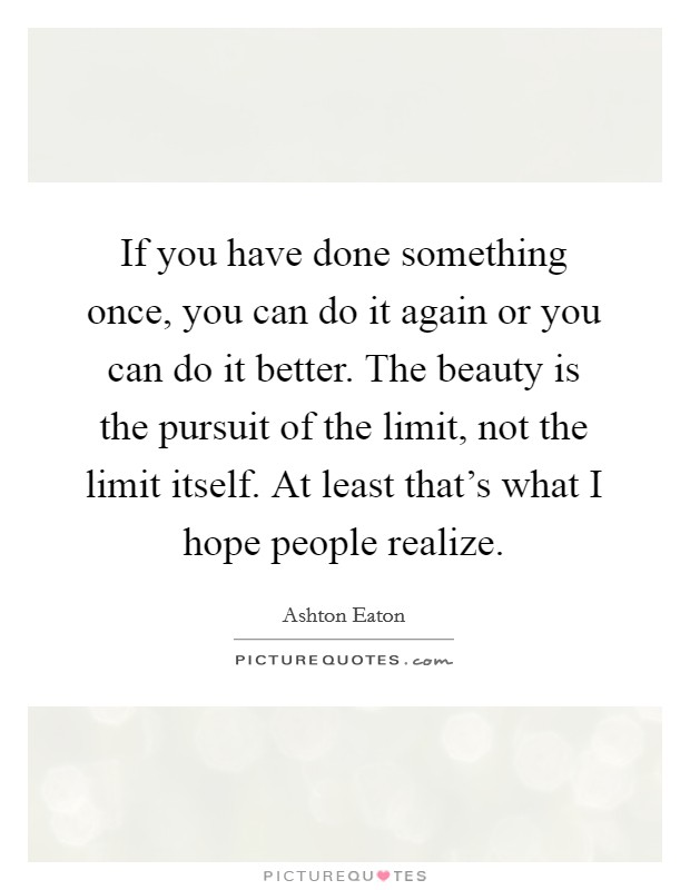 If you have done something once, you can do it again or you can do it better. The beauty is the pursuit of the limit, not the limit itself. At least that's what I hope people realize. Picture Quote #1