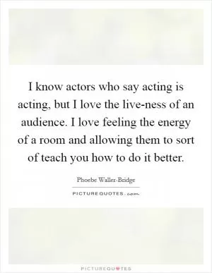 I know actors who say acting is acting, but I love the live-ness of an audience. I love feeling the energy of a room and allowing them to sort of teach you how to do it better Picture Quote #1