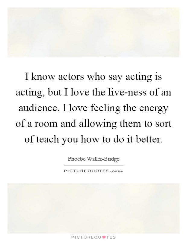 I know actors who say acting is acting, but I love the live-ness of an audience. I love feeling the energy of a room and allowing them to sort of teach you how to do it better. Picture Quote #1