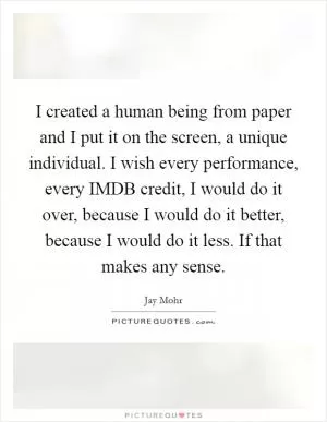 I created a human being from paper and I put it on the screen, a unique individual. I wish every performance, every IMDB credit, I would do it over, because I would do it better, because I would do it less. If that makes any sense Picture Quote #1