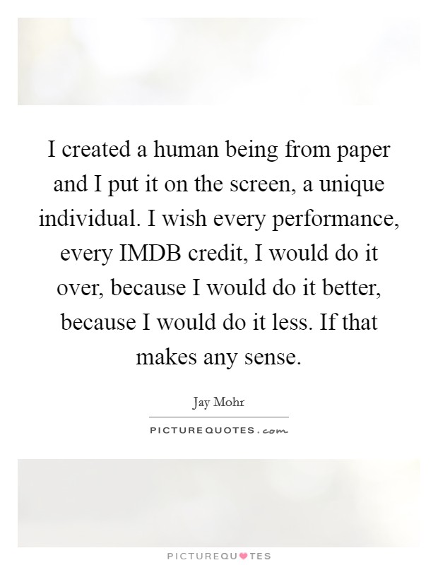 I created a human being from paper and I put it on the screen, a unique individual. I wish every performance, every IMDB credit, I would do it over, because I would do it better, because I would do it less. If that makes any sense. Picture Quote #1
