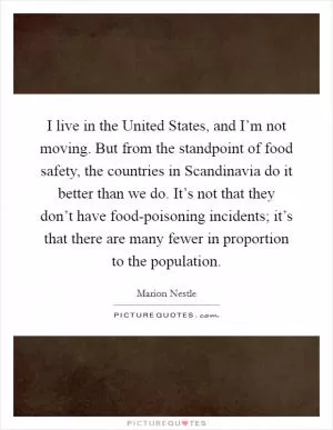 I live in the United States, and I’m not moving. But from the standpoint of food safety, the countries in Scandinavia do it better than we do. It’s not that they don’t have food-poisoning incidents; it’s that there are many fewer in proportion to the population Picture Quote #1