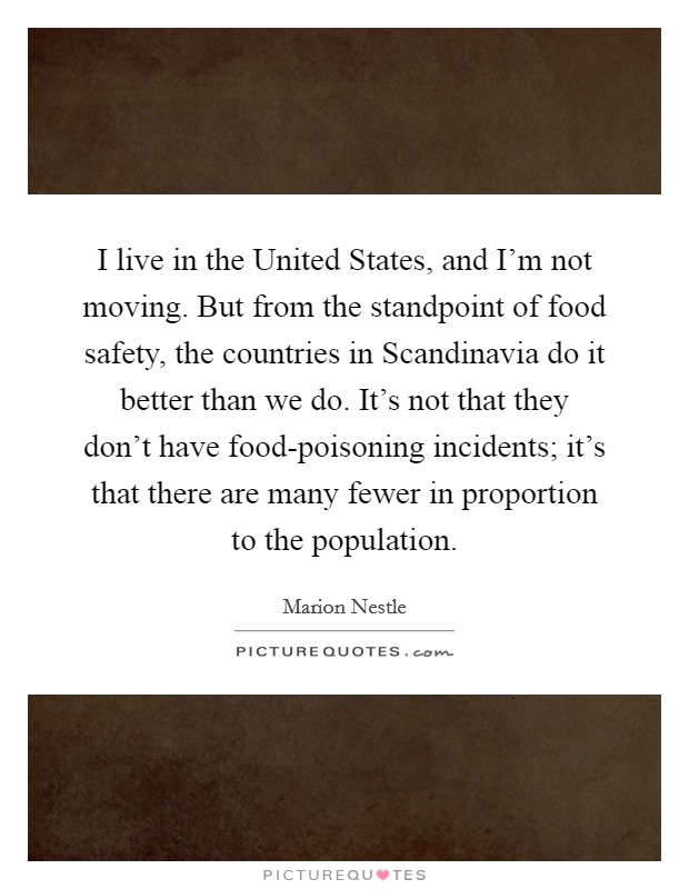 I live in the United States, and I'm not moving. But from the standpoint of food safety, the countries in Scandinavia do it better than we do. It's not that they don't have food-poisoning incidents; it's that there are many fewer in proportion to the population. Picture Quote #1