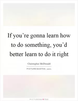 If you’re gonna learn how to do something, you’d better learn to do it right Picture Quote #1