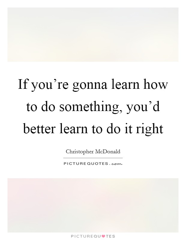 If you're gonna learn how to do something, you'd better learn to do it right Picture Quote #1