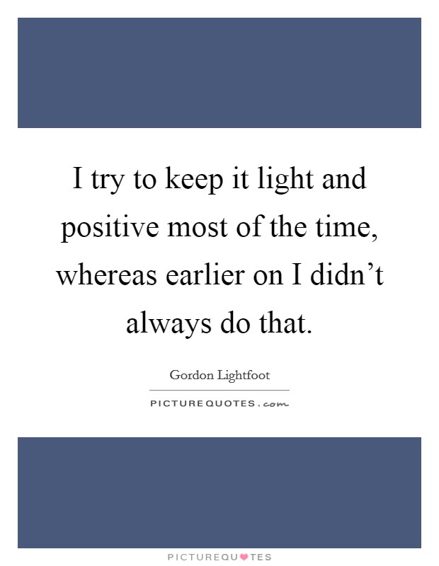 I try to keep it light and positive most of the time, whereas earlier on I didn't always do that. Picture Quote #1
