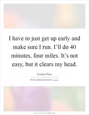 I have to just get up early and make sure I run. I’ll do 40 minutes, four miles. It’s not easy, but it clears my head Picture Quote #1