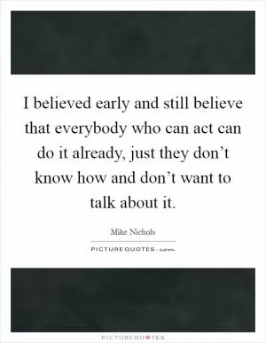 I believed early and still believe that everybody who can act can do it already, just they don’t know how and don’t want to talk about it Picture Quote #1
