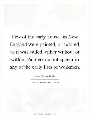 Few of the early houses in New England were painted, or colored, as it was called, either without or within. Painters do not appear in any of the early lists of workmen Picture Quote #1