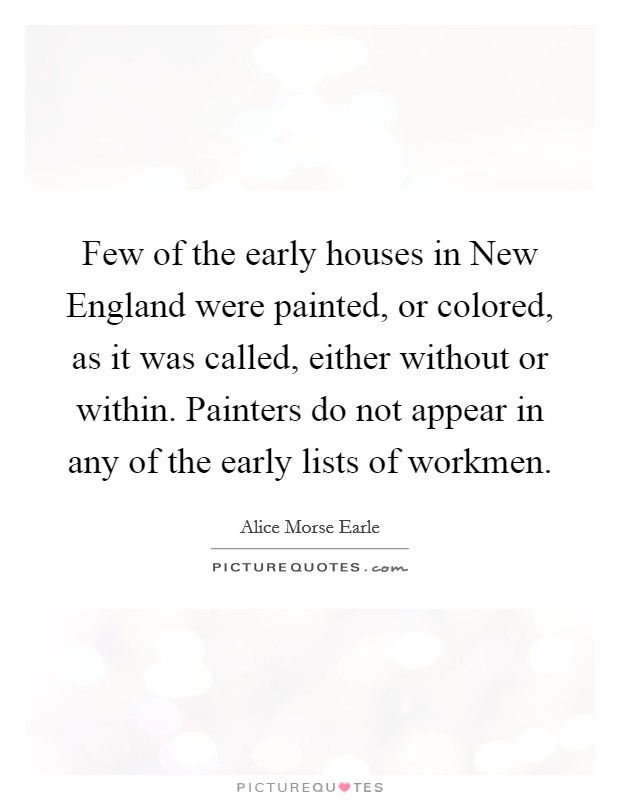 Few of the early houses in New England were painted, or colored, as it was called, either without or within. Painters do not appear in any of the early lists of workmen. Picture Quote #1