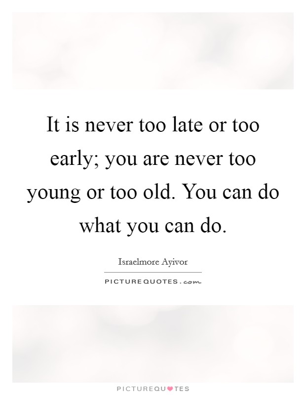It is never too late or too early; you are never too young or too old. You can do what you can do. Picture Quote #1