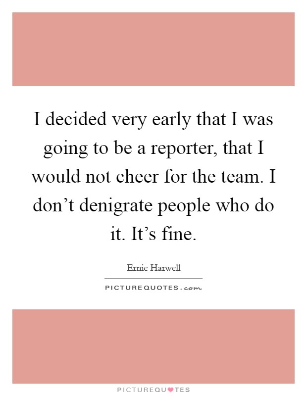 I decided very early that I was going to be a reporter, that I would not cheer for the team. I don't denigrate people who do it. It's fine. Picture Quote #1