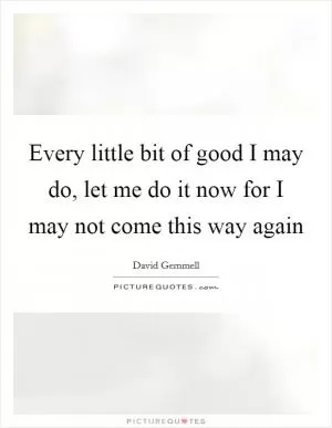 Every little bit of good I may do, let me do it now for I may not come this way again Picture Quote #1