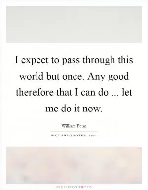 I expect to pass through this world but once. Any good therefore that I can do ... let me do it now Picture Quote #1