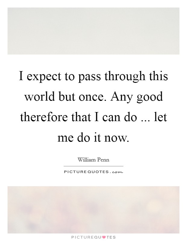 I expect to pass through this world but once. Any good therefore that I can do ... let me do it now. Picture Quote #1