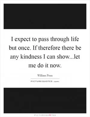I expect to pass through life but once. If therefore there be any kindness I can show...let me do it now Picture Quote #1