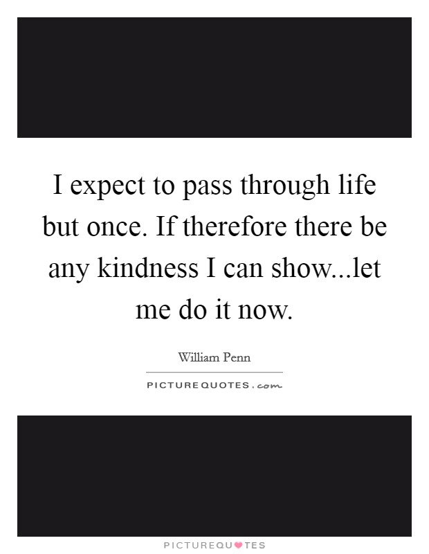 I expect to pass through life but once. If therefore there be any kindness I can show...let me do it now. Picture Quote #1