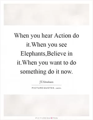 When you hear Action do it.When you see Elephants,Believe in it.When you want to do something do it now Picture Quote #1