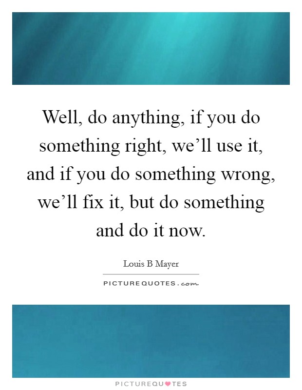 Well, do anything, if you do something right, we'll use it, and if you do something wrong, we'll fix it, but do something and do it now. Picture Quote #1