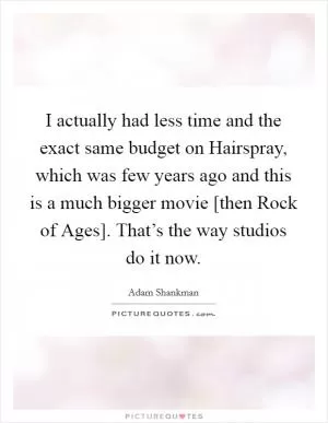 I actually had less time and the exact same budget on Hairspray, which was few years ago and this is a much bigger movie [then Rock of Ages]. That’s the way studios do it now Picture Quote #1