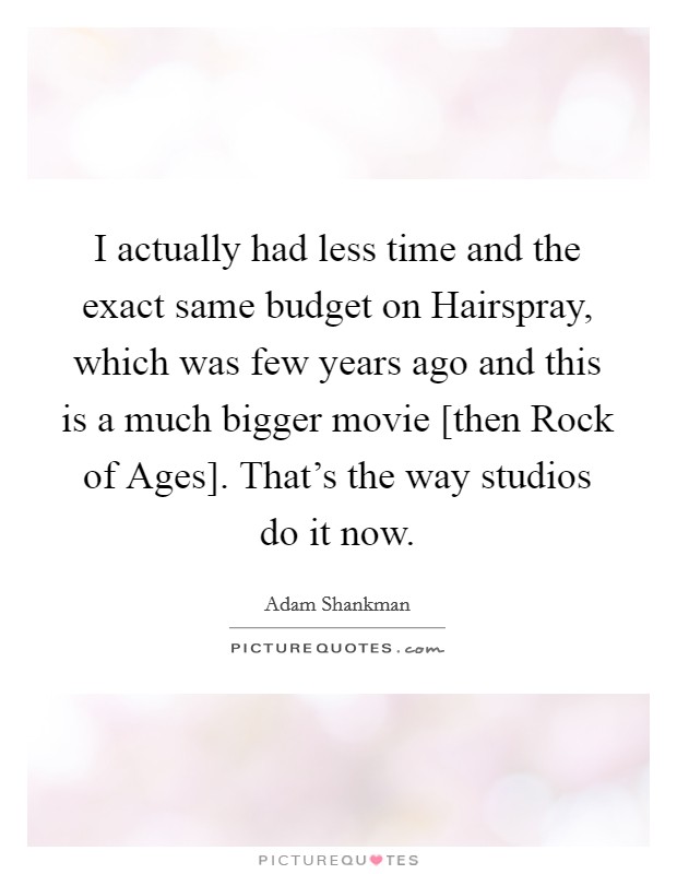 I actually had less time and the exact same budget on Hairspray, which was few years ago and this is a much bigger movie [then Rock of Ages]. That's the way studios do it now. Picture Quote #1
