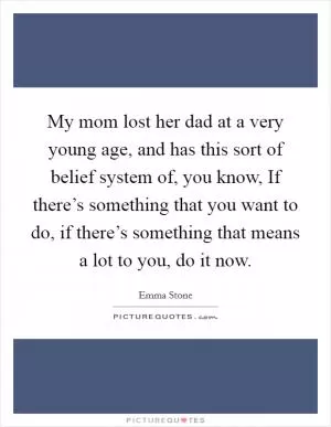 My mom lost her dad at a very young age, and has this sort of belief system of, you know, If there’s something that you want to do, if there’s something that means a lot to you, do it now Picture Quote #1