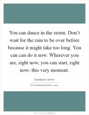 You can dance in the storm. Don’t wait for the rain to be over before because it might take too long. You can can do it now. Wherever you are, right now, you can start, right now; this very moment Picture Quote #1