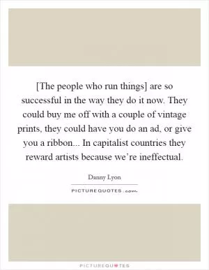 [The people who run things] are so successful in the way they do it now. They could buy me off with a couple of vintage prints, they could have you do an ad, or give you a ribbon... In capitalist countries they reward artists because we’re ineffectual Picture Quote #1