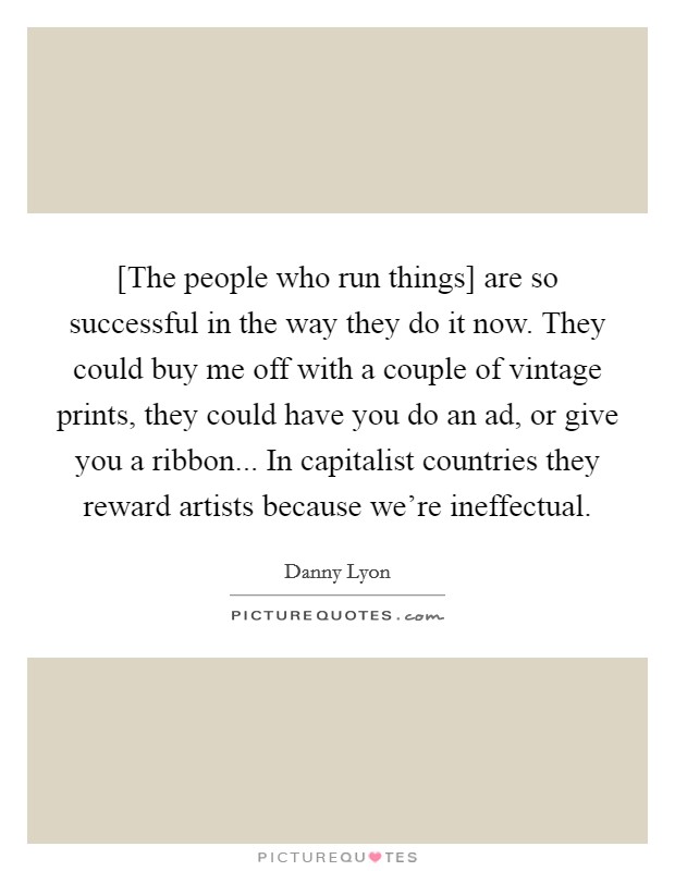 [The people who run things] are so successful in the way they do it now. They could buy me off with a couple of vintage prints, they could have you do an ad, or give you a ribbon... In capitalist countries they reward artists because we're ineffectual. Picture Quote #1