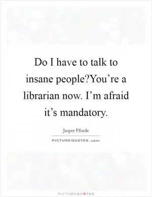Do I have to talk to insane people?You’re a librarian now. I’m afraid it’s mandatory Picture Quote #1