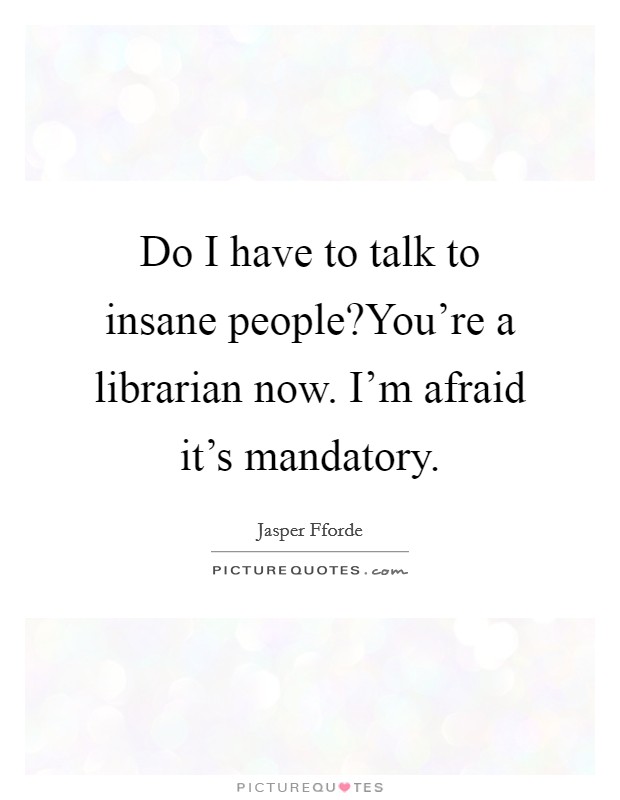 Do I have to talk to insane people?You're a librarian now. I'm afraid it's mandatory. Picture Quote #1