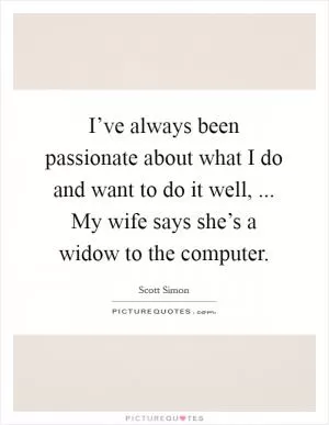 I’ve always been passionate about what I do and want to do it well, ... My wife says she’s a widow to the computer Picture Quote #1
