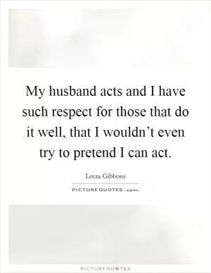 My husband acts and I have such respect for those that do it well, that I wouldn’t even try to pretend I can act Picture Quote #1