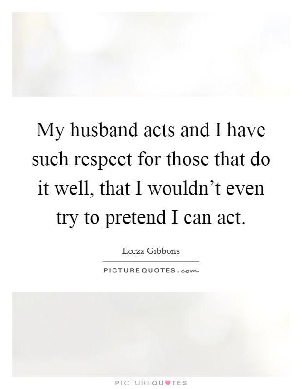 My husband acts and I have such respect for those that do it well, that I wouldn't even try to pretend I can act. Picture Quote #1