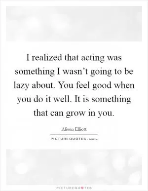 I realized that acting was something I wasn’t going to be lazy about. You feel good when you do it well. It is something that can grow in you Picture Quote #1