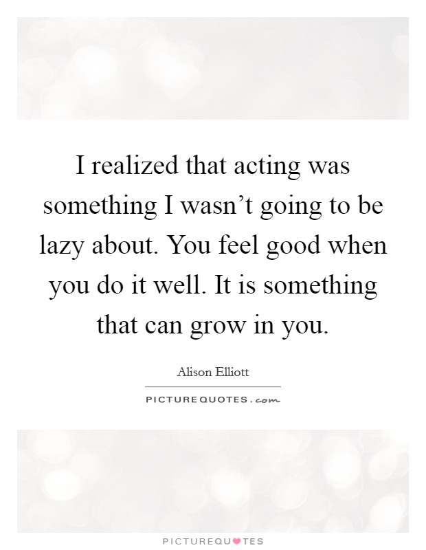 I realized that acting was something I wasn't going to be lazy about. You feel good when you do it well. It is something that can grow in you. Picture Quote #1